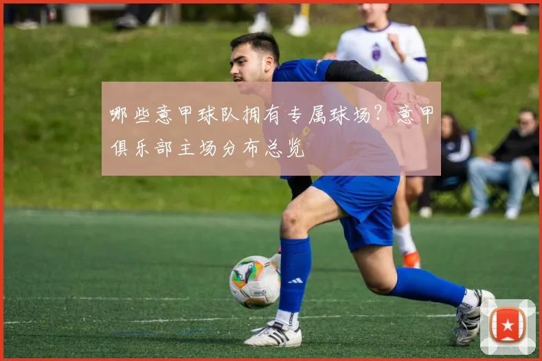 哪些意甲球队拥有专属球场？意甲俱乐部主场分布总览