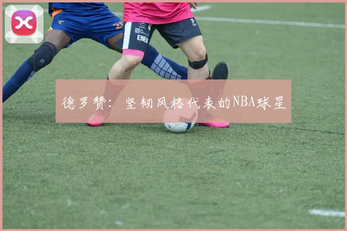 德罗赞：坚韧风格代表的NBA球星