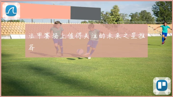 法甲赛场上值得关注的未来之星推荐