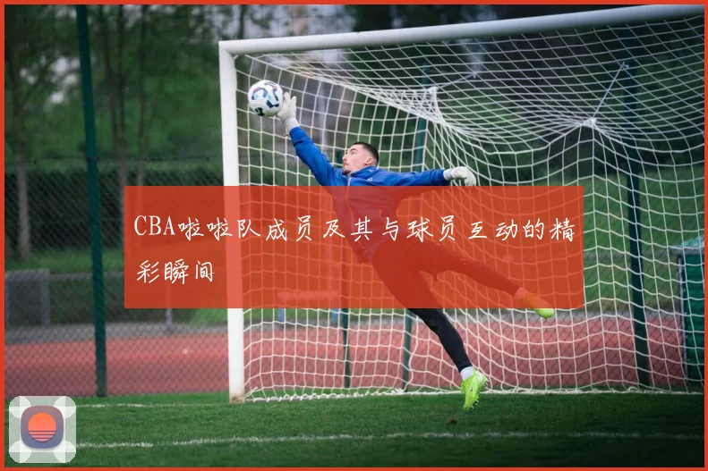 CBA啦啦队成员及其与球员互动的精彩瞬间