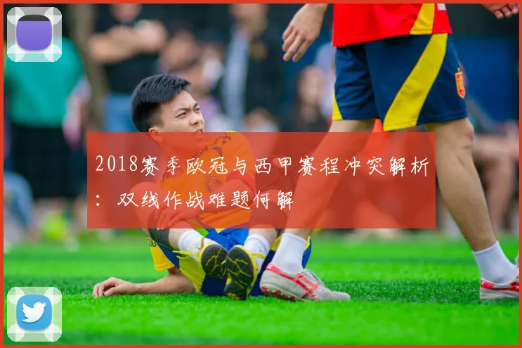 2018赛季欧冠与西甲赛程冲突解析:双线作战难题何解