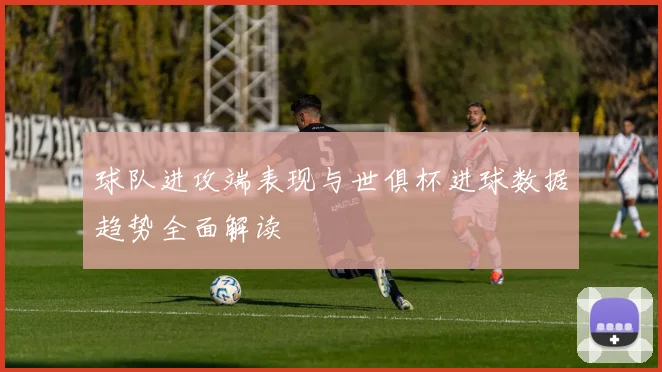 球队进攻端表现与世俱杯进球数据趋势全面解读