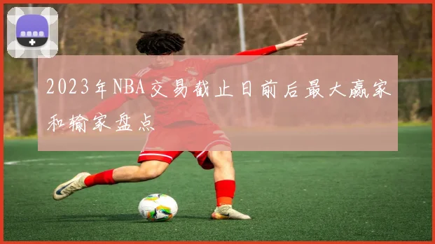 2023年NBA交易截止日前后最大赢家和输家盘点