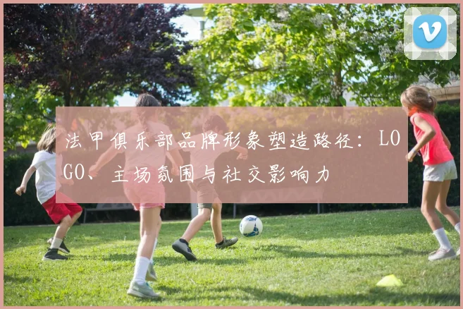 法甲俱乐部品牌形象塑造路径:LOGO、主场氛围与社交影响力