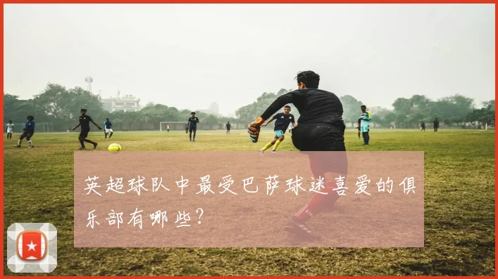 英超球队中最受巴萨球迷喜爱的俱乐部有哪些?