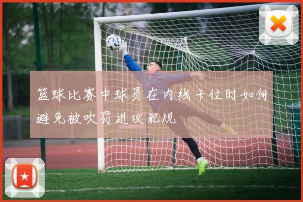 篮球比赛中球员在内线卡位时如何避免被吹罚进攻犯规